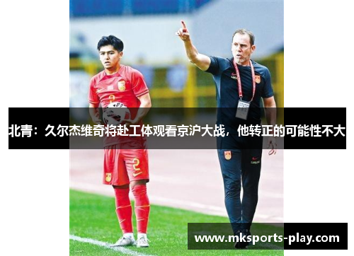 北青：久尔杰维奇将赴工体观看京沪大战，他转正的可能性不大