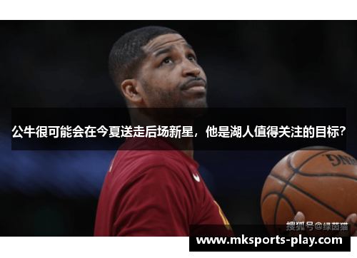 公牛很可能会在今夏送走后场新星，他是湖人值得关注的目标？