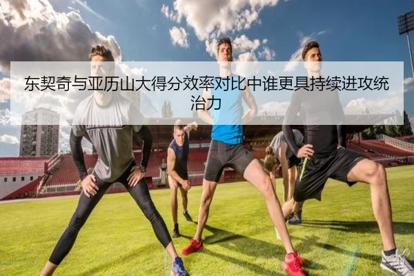 东契奇与亚历山大得分效率对比中谁更具持续进攻统治力