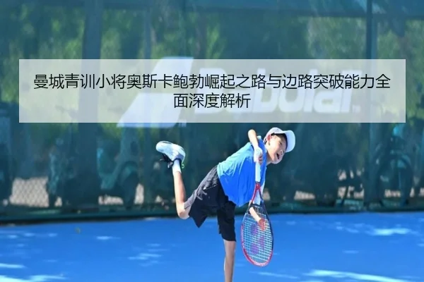 曼城青训小将奥斯卡鲍勃崛起之路与边路突破能力全面深度解析