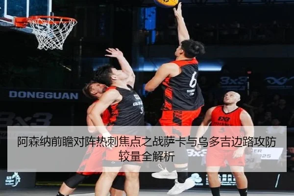 阿森纳前瞻对阵热刺焦点之战萨卡与乌多吉边路攻防较量全解析