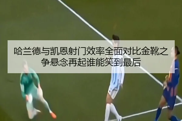 哈兰德与凯恩射门效率全面对比金靴之争悬念再起谁能笑到最后