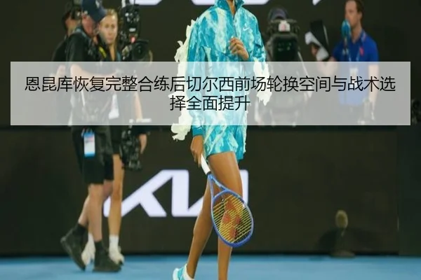恩昆库恢复完整合练后切尔西前场轮换空间与战术选择全面提升