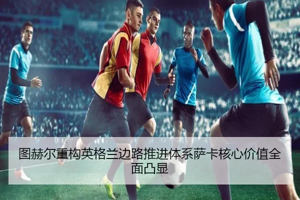 图赫尔重构英格兰边路推进体系萨卡核心价值全面凸显