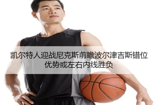 凯尔特人迎战尼克斯前瞻波尔津吉斯错位优势或左右内线胜负
