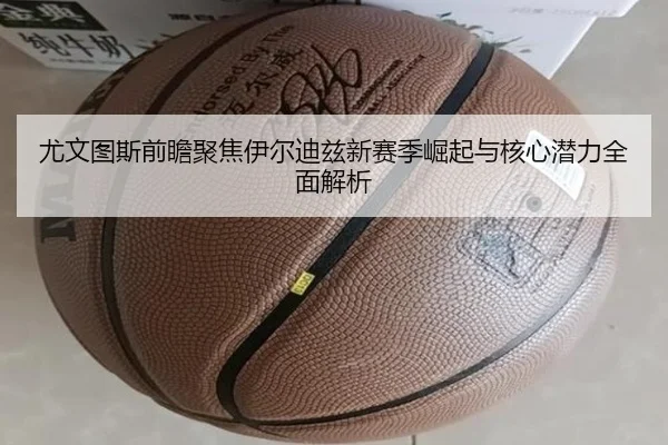 尤文图斯前瞻聚焦伊尔迪兹新赛季崛起与核心潜力全面解析
