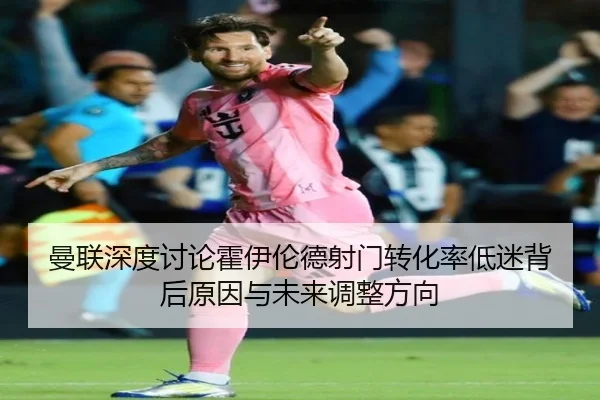 曼联深度讨论霍伊伦德射门转化率低迷背后原因与未来调整方向