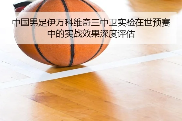 中国男足伊万科维奇三中卫实验在世预赛中的实战效果深度评估