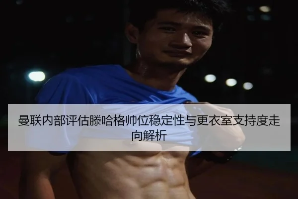 曼联内部评估滕哈格帅位稳定性与更衣室支持度走向解析