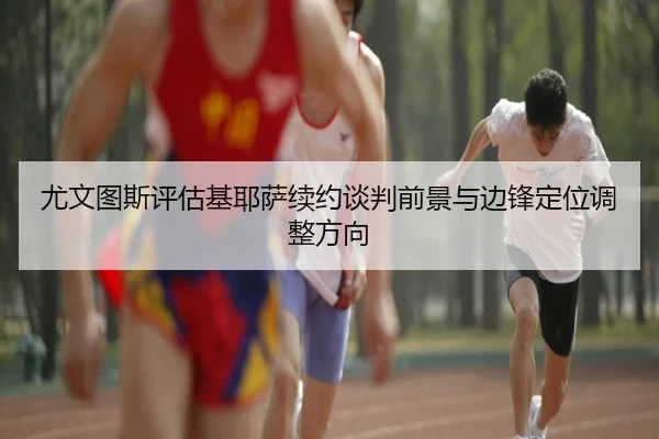 尤文图斯评估基耶萨续约谈判前景与边锋定位调整方向